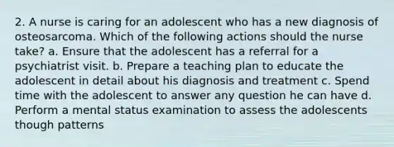 2. A nurse is caring for an adolescent who has a new diagnosis of osteosarcoma. Which of the following actions should the nurse take? a. Ensure that the adolescent has a referral for a psychiatrist visit. b. Prepare a teaching plan to educate the adolescent in detail about his diagnosis and treatment c. Spend time with the adolescent to answer any question he can have d. Perform a mental status examination to assess the adolescents though patterns