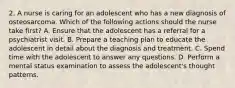 2. A nurse is caring for an adolescent who has a new diagnosis of osteosarcoma. Which of the following actions should the nurse take first? A. Ensure that the adolescent has a referral for a psychiatrist visit. B. Prepare a teaching plan to educate the adolescent in detail about the diagnosis and treatment. C. Spend time with the adolescent to answer any questions. D. Perform a mental status examination to assess the adolescent's thought patterns.