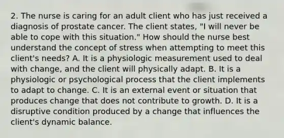 2. The nurse is caring for an adult client who has just received a diagnosis of prostate cancer. The client states, "I will never be able to cope with this situation." How should the nurse best understand the concept of stress when attempting to meet this client's needs? A. It is a physiologic measurement used to deal with change, and the client will physically adapt. B. It is a physiologic or psychological process that the client implements to adapt to change. C. It is an external event or situation that produces change that does not contribute to growth. D. It is a disruptive condition produced by a change that influences the client's dynamic balance.