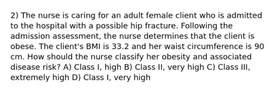 2) The nurse is caring for an adult female client who is admitted to the hospital with a possible hip fracture. Following the admission assessment, the nurse determines that the client is obese. The client's BMI is 33.2 and her waist circumference is 90 cm. How should the nurse classify her obesity and associated disease risk? A) Class I, high B) Class II, very high C) Class III, extremely high D) Class I, very high