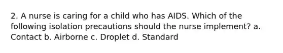 2. A nurse is caring for a child who has AIDS. Which of the following isolation precautions should the nurse implement? a. Contact b. Airborne c. Droplet d. Standard