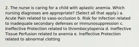 2. The nurse is caring for a child with aplastic anemia. Which nursing diagnoses are appropriate? (Select all that apply.) a. Acute Pain related to vaso-occlusion b. Risk for Infection related to inadequate secondary defenses or immunosuppression c. Ineffective Protection related to thrombocytopenia d. Ineffective Tissue Perfusion related to anemia e. Ineffective Protection related to abnormal clotting