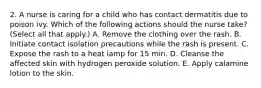 2. A nurse is caring for a child who has contact dermatitis due to poison ivy. Which of the following actions should the nurse take? (Select all that apply.) A. Remove the clothing over the rash. B. Initiate contact isolation precautions while the rash is present. C. Expose the rash to a heat lamp for 15 min. D. Cleanse the affected skin with hydrogen peroxide solution. E. Apply calamine lotion to the skin.