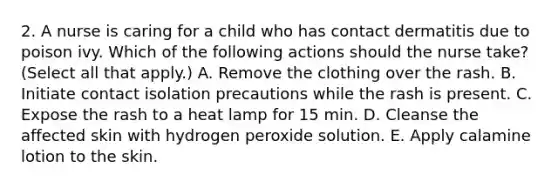 2. A nurse is caring for a child who has contact dermatitis due to poison ivy. Which of the following actions should the nurse take? (Select all that apply.) A. Remove the clothing over the rash. B. Initiate contact isolation precautions while the rash is present. C. Expose the rash to a heat lamp for 15 min. D. Cleanse the affected skin with hydrogen peroxide solution. E. Apply calamine lotion to the skin.