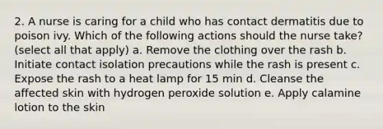 2. A nurse is caring for a child who has contact dermatitis due to poison ivy. Which of the following actions should the nurse take? (select all that apply) a. Remove the clothing over the rash b. Initiate contact isolation precautions while the rash is present c. Expose the rash to a heat lamp for 15 min d. Cleanse the affected skin with hydrogen peroxide solution e. Apply calamine lotion to the skin