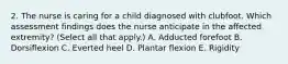 2. The nurse is caring for a child diagnosed with clubfoot. Which assessment findings does the nurse anticipate in the affected extremity? (Select all that apply.) A. Adducted forefoot B. Dorsiflexion C. Everted heel D. Plantar flexion E. Rigidity