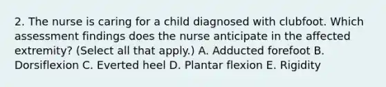 2. The nurse is caring for a child diagnosed with clubfoot. Which assessment findings does the nurse anticipate in the affected extremity? (Select all that apply.) A. Adducted forefoot B. Dorsiflexion C. Everted heel D. Plantar flexion E. Rigidity