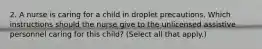 2. A nurse is caring for a child in droplet precautions. Which instructions should the nurse give to the unlicensed assistive personnel caring for this child? (Select all that apply.)