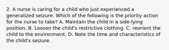 2. A nurse is caring for a child who just experienced a generalized seizure. Which of the following is the priority action for the nurse to take? A. Maintain the child in a side-lying position. B. Loosen the child's restrictive clothing. C. reorient the child to the environment. D. Note the time and characteristics of the child's seizure.