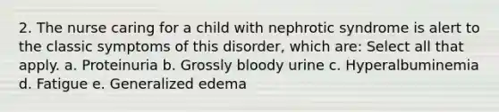 2. The nurse caring for a child with nephrotic syndrome is alert to the classic symptoms of this disorder, which are: Select all that apply. a. Proteinuria b. Grossly bloody urine c. Hyperalbuminemia d. Fatigue e. Generalized edema