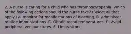 2. A nurse is caring for a child who has thrombocytopenia. Which of the following actions should the nurse take? (Select all that apply.) A. monitor for manifestations of bleeding. B. Administer routine immunizations. C. Obtain rectal temperatures. D. Avoid peripheral venipunctures. E. Limitvisitors.