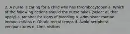 2. A nurse is caring for a child who has thrombocytopenia. Which of the following actions should the nurse take? (select all that apply) a. Monitor for signs of bleeding b. Administer routine immunizations c. Obtain rectal temps d. Avoid peripheral venipunctures e. Limit visitors