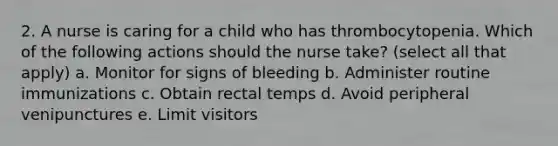 2. A nurse is caring for a child who has thrombocytopenia. Which of the following actions should the nurse take? (select all that apply) a. Monitor for signs of bleeding b. Administer routine immunizations c. Obtain rectal temps d. Avoid peripheral venipunctures e. Limit visitors