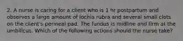 2. A nurse is caring for a client who is 1 hr postpartum and observes a large amount of lochia rubra and several small clots on the client's perineal pad. The fundus is midline and firm at the umbilicus. Which of the following actions should the nurse take?