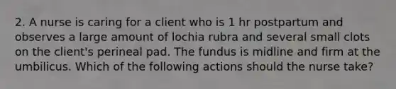 2. A nurse is caring for a client who is 1 hr postpartum and observes a large amount of lochia rubra and several small clots on the client's perineal pad. The fundus is midline and firm at the umbilicus. Which of the following actions should the nurse take?