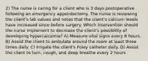 2) The nurse is caring for a client who is 3 days postoperative following an emergency appendectomy. The nurse is reviewing the client's lab values and notes that the client's calcium levels have increased since before surgery. Which intervention should the nurse implement to decrease the client's possibility of developing hypercalcemia? A) Measure vital signs every 8 hours. B) Assist the client to ambulate around the room at least three times daily. C) Irrigate the client's Foley catheter daily. D) Assist the client to turn, cough, and deep breathe every 2 hours