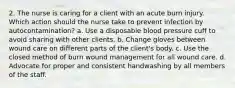 2. The nurse is caring for a client with an acute burn injury. Which action should the nurse take to prevent infection by autocontamination? a. Use a disposable blood pressure cuff to avoid sharing with other clients. b. Change gloves between wound care on different parts of the client's body. c. Use the closed method of burn wound management for all wound care. d. Advocate for proper and consistent handwashing by all members of the staff.