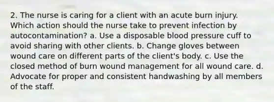 2. The nurse is caring for a client with an acute burn injury. Which action should the nurse take to prevent infection by autocontamination? a. Use a disposable blood pressure cuff to avoid sharing with other clients. b. Change gloves between wound care on different parts of the client's body. c. Use the closed method of burn wound management for all wound care. d. Advocate for proper and consistent handwashing by all members of the staff.