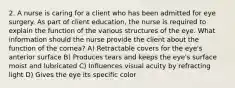 2. A nurse is caring for a client who has been admitted for eye surgery. As part of client education, the nurse is required to explain the function of the various structures of the eye. What information should the nurse provide the client about the function of the cornea? A) Retractable covers for the eye's anterior surface B) Produces tears and keeps the eye's surface moist and lubricated C) Influences visual acuity by refracting light D) Gives the eye its specific color