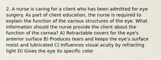 2. A nurse is caring for a client who has been admitted for eye surgery. As part of client education, the nurse is required to explain the function of the various structures of the eye. What information should the nurse provide the client about the function of the cornea? A) Retractable covers for the eye's anterior surface B) Produces tears and keeps the eye's surface moist and lubricated C) Influences visual acuity by refracting light D) Gives the eye its specific color