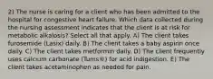 2) The nurse is caring for a client who has been admitted to the hospital for congestive heart failure. Which data collected during the nursing assessment indicates that the client is at risk for metabolic alkalosis? Select all that apply. A) The client takes furosemide (Lasix) daily. B) The client takes a baby aspirin once daily. C) The client takes metformin daily. D) The client frequently uses calcium carbonate (Tums®) for acid indigestion. E) The client takes acetaminophen as needed for pain.