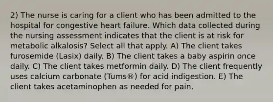 2) The nurse is caring for a client who has been admitted to the hospital for congestive heart failure. Which data collected during the nursing assessment indicates that the client is at risk for metabolic alkalosis? Select all that apply. A) The client takes furosemide (Lasix) daily. B) The client takes a baby aspirin once daily. C) The client takes metformin daily. D) The client frequently uses calcium carbonate (Tums®) for acid indigestion. E) The client takes acetaminophen as needed for pain.