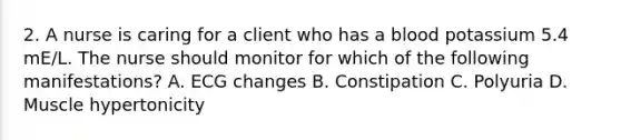 2. A nurse is caring for a client who has a blood potassium 5.4 mE/L. The nurse should monitor for which of the following manifestations? A. ECG changes B. Constipation C. Polyuria D. Muscle hypertonicity