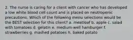 2. The nurse is caring for a client with cancer who has developed a low white blood cell count and is placed on neutropenic precautions. Which of the following menu selections would be the BEST selection for this client? a. meatloaf b. apple c. salad with tomatoes d. gelatin e. medium-well hamburger f. strawberries g. mashed potatoes h. baked potato