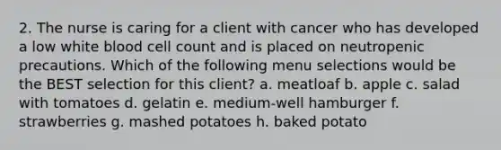 2. The nurse is caring for a client with cancer who has developed a low white blood cell count and is placed on neutropenic precautions. Which of the following menu selections would be the BEST selection for this client? a. meatloaf b. apple c. salad with tomatoes d. gelatin e. medium-well hamburger f. strawberries g. mashed potatoes h. baked potato