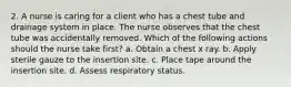 2. A nurse is caring for a client who has a chest tube and drainage system in place. The nurse observes that the chest tube was accidentally removed. Which of the following actions should the nurse take first? a. Obtain a chest x ray. b. Apply sterile gauze to the insertion site. c. Place tape around the insertion site. d. Assess respiratory status.