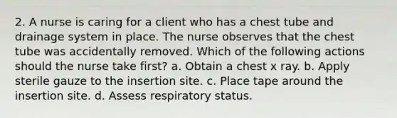 2. A nurse is caring for a client who has a chest tube and drainage system in place. The nurse observes that the chest tube was accidentally removed. Which of the following actions should the nurse take first? a. Obtain a chest x ray. b. Apply sterile gauze to the insertion site. c. Place tape around the insertion site. d. Assess respiratory status.