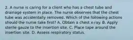 2. A nurse is caring for a client who has a chest tube and drainage system in place. The nurse observes that the chest tube was accidentally removed. Which of the following actions should the nurse take first? A. Obtain a chest x‐ray. B. Apply sterile gauze to the insertion site. C. Place tape around the insertion site. D. Assess respiratory status.