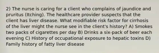 2) The nurse is caring for a client who complains of jaundice and pruritus (Itching). The healthcare provider suspects that the client has liver disease. What modifiable risk factor for cirrhosis of the liver might the nurse see in the client's history? A) Smokes two packs of cigarettes per day B) Drinks a six-pack of beer each evening C) History of occupational exposure to hepatic toxins D) Family history of fatty liver disease