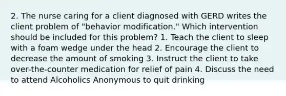 2. The nurse caring for a client diagnosed with GERD writes the client problem of "behavior modification." Which intervention should be included for this problem? 1. Teach the client to sleep with a foam wedge under the head 2. Encourage the client to decrease the amount of smoking 3. Instruct the client to take over-the-counter medication for relief of pain 4. Discuss the need to attend Alcoholics Anonymous to quit drinking