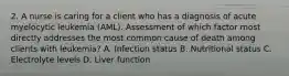 2. A nurse is caring for a client who has a diagnosis of acute myelocytic leukemia (AML). Assessment of which factor most directly addresses the most common cause of death among clients with leukemia? A. Infection status B. Nutritional status C. Electrolyte levels D. Liver function