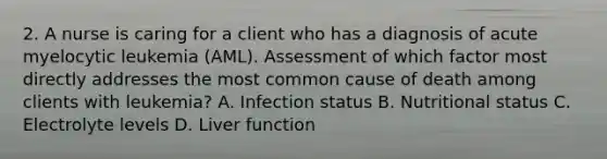 2. A nurse is caring for a client who has a diagnosis of acute myelocytic leukemia (AML). Assessment of which factor most directly addresses the most common cause of death among clients with leukemia? A. Infection status B. Nutritional status C. Electrolyte levels D. Liver function