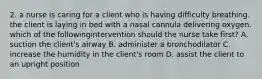 2. a nurse is caring for a client who is having difficulty breathing. the client is laying in bed with a nasal cannula delivering oxygen. which of the followingintervention should the nurse take first? A. suction the client's airway B. administer a bronchodilator C. increase the humidity in the client's room D. assist the client to an upright position