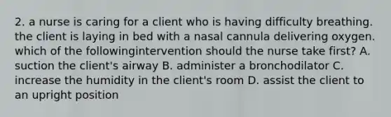 2. a nurse is caring for a client who is having difficulty breathing. the client is laying in bed with a nasal cannula delivering oxygen. which of the followingintervention should the nurse take first? A. suction the client's airway B. administer a bronchodilator C. increase the humidity in the client's room D. assist the client to an upright position