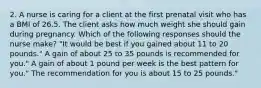 2. A nurse is caring for a client at the first prenatal visit who has a BMI of 26.5. The client asks how much weight she should gain during pregnancy. Which of the following responses should the nurse make? "It would be best if you gained about 11 to 20 pounds." A gain of about 25 to 35 pounds is recommended for you." A gain of about 1 pound per week is the best pattern for you." The recommendation for you is about 15 to 25 pounds."