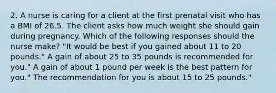 2. A nurse is caring for a client at the first prenatal visit who has a BMI of 26.5. The client asks how much weight she should gain during pregnancy. Which of the following responses should the nurse make? "It would be best if you gained about 11 to 20 pounds." A gain of about 25 to 35 pounds is recommended for you." A gain of about 1 pound per week is the best pattern for you." The recommendation for you is about 15 to 25 pounds."