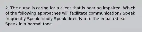 2. The nurse is caring for a client that is hearing impaired. Which of the following approaches will facilitate communication? Speak frequently Speak loudly Speak directly into the impaired ear Speak in a normal tone