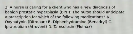 2. A nurse is caring for a client who has a new diagnosis of benign prostatic hyperplasia (BPH). The nurse should anticipate a prescription for which of the following medications? A. Oxybutynin (Ditropan) B. Diphenhydramine (Benadryl) C. Ipratropium (Atrovent) D. Tamsulosin (Flomax)