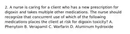 2. A nurse is caring for a client who has a new prescription for digoxin and takes multiple other medications. The nurse should recognize that concurrent use of which of the following medications places the client at risk for digoxin toxicity? A. Phenytoin B. Verapamil C. Warfarin D. Aluminum hydroxide