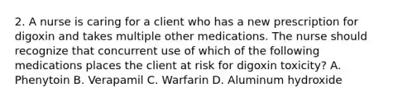 2. A nurse is caring for a client who has a new prescription for digoxin and takes multiple other medications. The nurse should recognize that concurrent use of which of the following medications places the client at risk for digoxin toxicity? A. Phenytoin B. Verapamil C. Warfarin D. Aluminum hydroxide