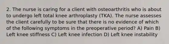 2. The nurse is caring for a client with osteoarthritis who is about to undergo left total knee arthroplasty (TKA). The nurse assesses the client carefully to be sure that there is no evidence of which of the following symptoms in the preoperative period? A) Pain B) Left knee stiffness C) Left knee infection D) Left knee instability