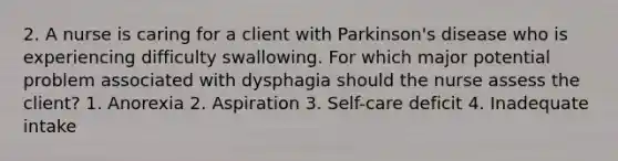 2. A nurse is caring for a client with Parkinson's disease who is experiencing difficulty swallowing. For which major potential problem associated with dysphagia should the nurse assess the client? 1. Anorexia 2. Aspiration 3. Self-care deficit 4. Inadequate intake