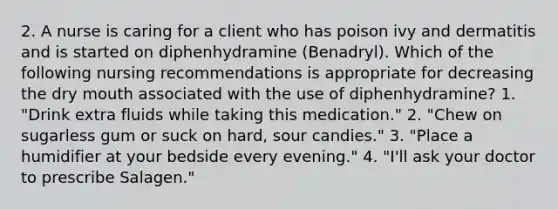 2. A nurse is caring for a client who has poison ivy and dermatitis and is started on diphenhydramine (Benadryl). Which of the following nursing recommendations is appropriate for decreasing the dry mouth associated with the use of diphenhydramine? 1. "Drink extra fluids while taking this medication." 2. "Chew on sugarless gum or suck on hard, sour candies." 3. "Place a humidifier at your bedside every evening." 4. "I'll ask your doctor to prescribe Salagen."