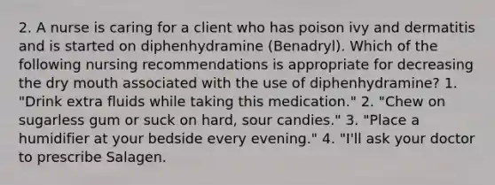 2. A nurse is caring for a client who has poison ivy and dermatitis and is started on diphenhydramine (Benadryl). Which of the following nursing recommendations is appropriate for decreasing the dry mouth associated with the use of diphenhydramine? 1. "Drink extra fluids while taking this medication." 2. "Chew on sugarless gum or suck on hard, sour candies." 3. "Place a humidifier at your bedside every evening." 4. "I'll ask your doctor to prescribe Salagen.