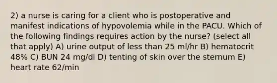 2) a nurse is caring for a client who is postoperative and manifest indications of hypovolemia while in the PACU. Which of the following findings requires action by the nurse? (select all that apply) A) urine output of less than 25 ml/hr B) hematocrit 48% C) BUN 24 mg/dl D) tenting of skin over the sternum E) heart rate 62/min