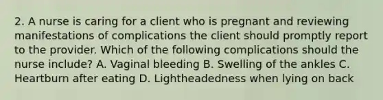 2. A nurse is caring for a client who is pregnant and reviewing manifestations of complications the client should promptly report to the provider. Which of the following complications should the nurse include? A. Vaginal bleeding B. Swelling of the ankles C. Heartburn after eating D. Lightheadedness when lying on back